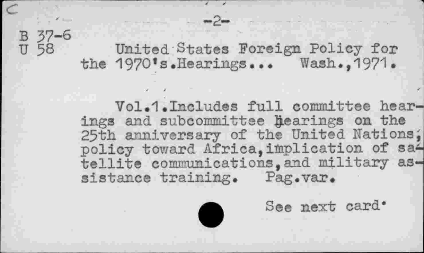 ﻿B 57-6
U 58	United States Foreign Policy for
the '1970*s.Hearings. • •	Wash., 1971«
Vol.1.Includes full committee hearings and subcommittee gearings on the 25th anniversary of the United Nations; policy tovzard Africa, implication of satellite communications,and military assistance training. Pag.var.
See next card